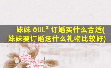 妹妹 🌳 订婚买什么合适(妹妹要订婚送什么礼物比较好)